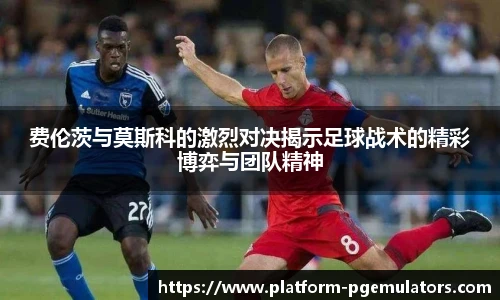 费伦茨与莫斯科的激烈对决揭示足球战术的精彩博弈与团队精神