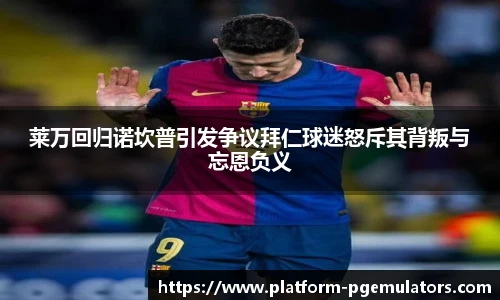 莱万回归诺坎普引发争议拜仁球迷怒斥其背叛与忘恩负义