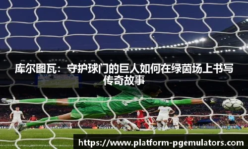 库尔图瓦:守护球门的巨人如何在绿茵场上书写传奇故事